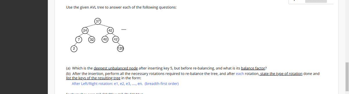 Use the given AVL tree to answer each of the following questions:
37
24
42
(32
40
(120
(a) Which is the deepest unbalanced node after inserting key 5, but before re-balancing, and what is its balance factor?
(b) After the insertion, perform all the necessary rotations required to re-balance the tree, and after each rotation, state the ty.pe of rotation done and
list the keys of the resulting tree in the form:
After Left/Right rotation: e1, e2, e3, .., en. (breadth-first order)
ALT.D N E1 O 0M.
