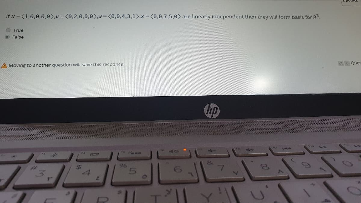If u =<1,0,0,0,0),v = (0,2,0,0,0),w=(0,0,4,3,1>,x = (0,0,7,5,0) are linearly independent then they will form basis for RS.
O True
O False
K < Ques
A Moving to another question will save this response.
hp
$4
LO
