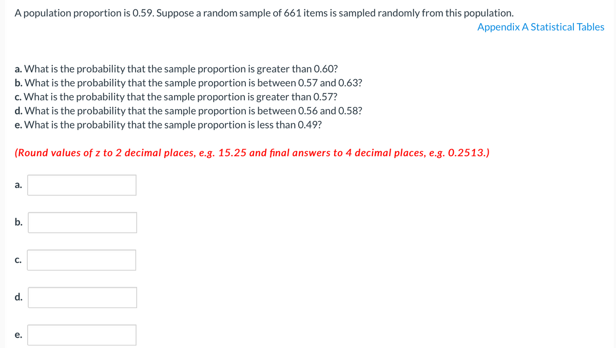 A population proportion is 0.59. Suppose a random sample of 661 items is sampled randomly from this population.
Appendix A Statistical Tables
a. What is the probability that the sample proportion is greater than 0.60?
b. What is the probability that the sample proportion is between 0.57 and 0.63?
c. What is the probability that the sample proportion is greater than 0.57?
d. What is the probability that the sample proportion is between 0.56 and 0.58?
e. What is the probability that the sample proportion is less than 0.49?
(Round values of z to 2 decimal places, e.g. 15.25 and final answers to 4 decimal places, e.g. 0.2513.)
а.
b.
С.
d.
е.
