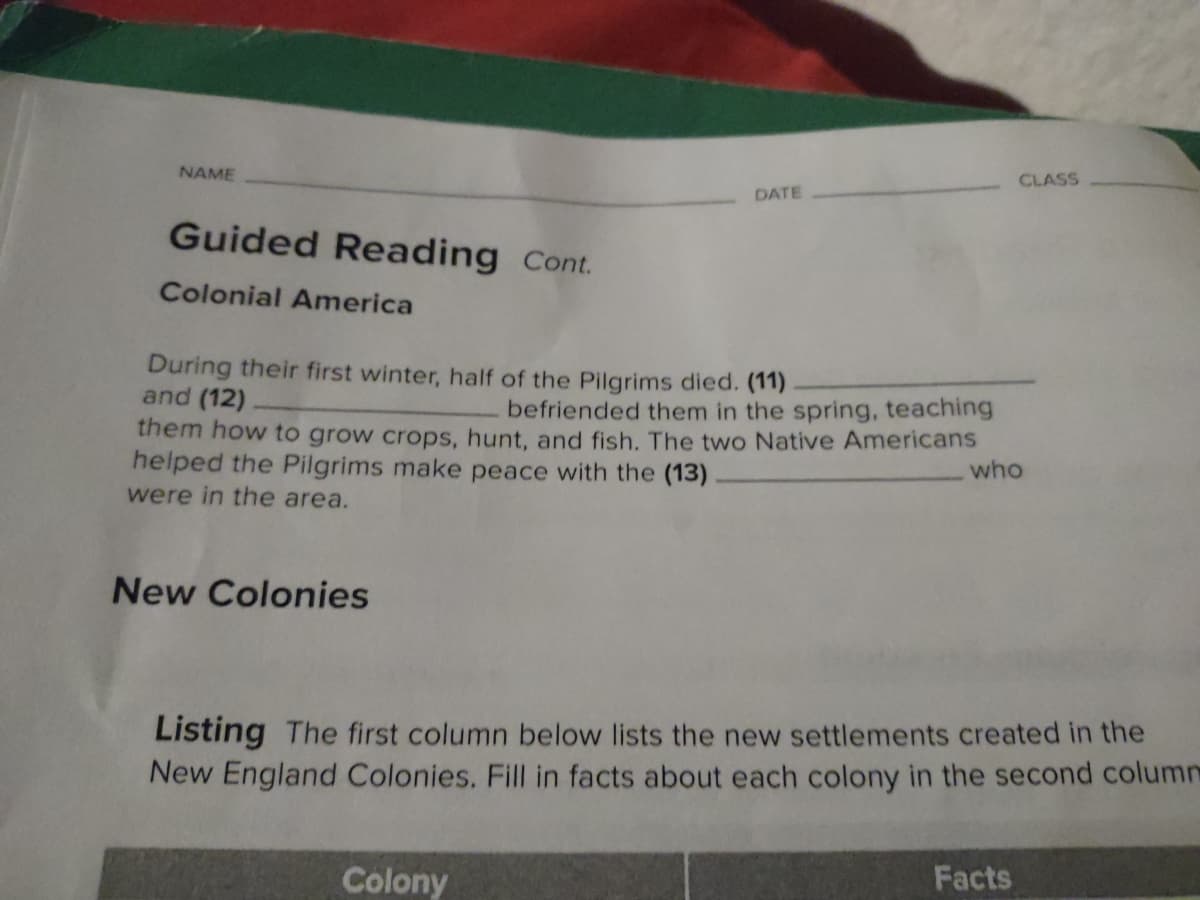 NAME
Guided Reading Cont.
Colonial America
During their first winter, half of the Pilgrims died. (11)
and (12)
befriended them in the spring, teaching
them how to grow crops, hunt, and fish. The two Native Americans
helped the Pilgrims make peace with the (13)
were in the area.
New Colonies
DATE
Colony
CLASS
who
Listing The first column below lists the new settlements created in the
New England Colonies. Fill in facts about each colony in the second column
Facts