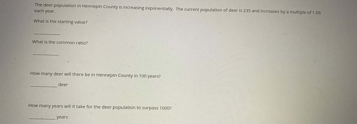 The deer population in Hennepin County is Increasing exponentlally. The current population of deer is 235 and Increases by a multiple of 1.05
each year.
What Is the starting value?
What is the common ratio?
How many deer will there be in Hennepin County in 100 years?
deer
How many years will it take for the deer population to surpass 1000?
years
