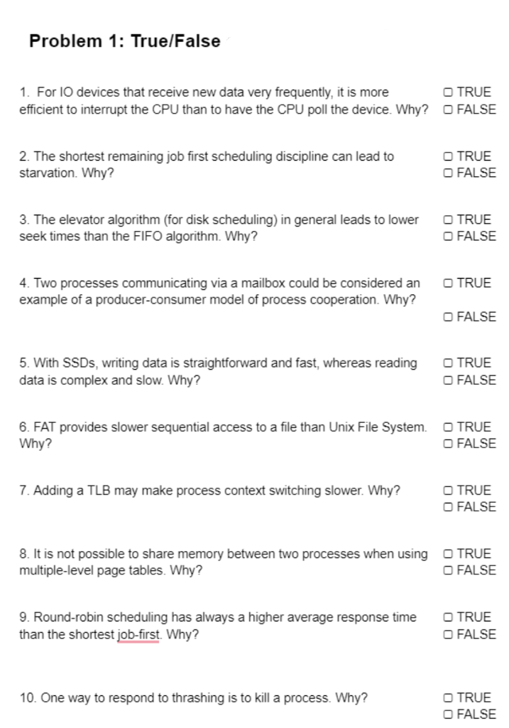 Problem 1: True/False
1. For I0 devices that receive new data very frequently, it is more
efficient to interrupt the CPU than to have the CPU poll the device. Why? O FALSE
O TRUE
2. The shortest remaining job first scheduling discipline can lead to
starvation. Why?
O TRUE
O FALSE
3. The elevator algorithm (for disk scheduling) in general leads to lower
seek times than the FIFO algorithm. Why?
O TRUE
O FALSE
4. Two processes communicating via a mailbox could be considered an
example of a producer-consumer model of process cooperation. Why?
O TRUE
O FALSE
5. With SSDS, writing data is straightforward and fast, whereas reading
data is complex and slow. Why?
O TRUE
O FALSE
6. FAT provides slower sequential access to a file than Unix File System.
Why?
O TRUE
O FALSE
7. Adding a TLB may make process context switching slower. Why?
O TRUE
O FALSE
8. It is not possible to share memory between two processes when using
multiple-level page tables. Why?
O TRUE
O FALSE
9. Round-robin scheduling has always a higher average response time
than the shortest job-first. Why?
O TRUE
O FALSE
O TRUE
O FALSE
10. One way to respond to thrashing is to kill a process. Why?
