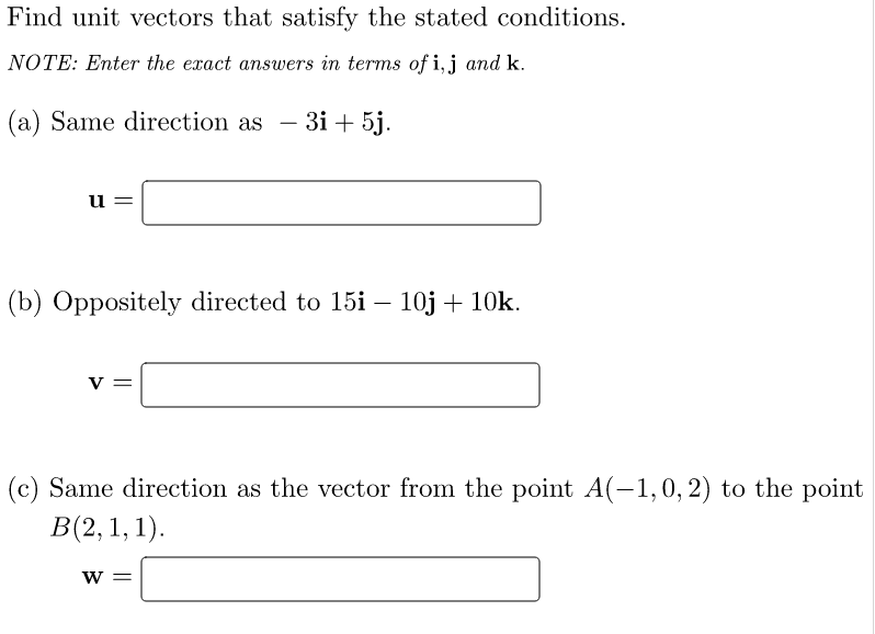 Find unit vectors that satisfy the stated conditions.
NOTE: Enter the exact answers in terms of i, j and k.
(a) Same direction as - 3i+5j.
u
(b) Oppositely directed to 15i - 10j + 10k.
V =
(c) Same direction as the vector from the point A(-1,0, 2) to the point
B(2, 1, 1).
W =