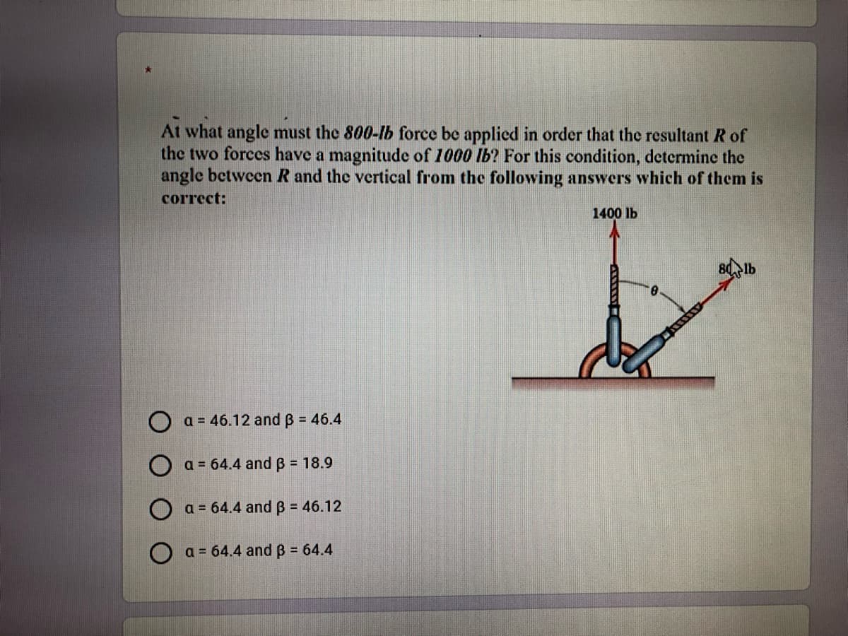At what angle must the 800-lb force be applied in order that the resultant R of
the two forces have a magnitude of 1000 lb? For this condition, determine the
angle between R and the vertical from the following answers which of them is
correct:
1400 lb
a = 46.12 and B = 46.4
a = 64.4 and B = 18.9
O a = 64.4 and B = 46.12
O a = 64.4 and B = 64.4
