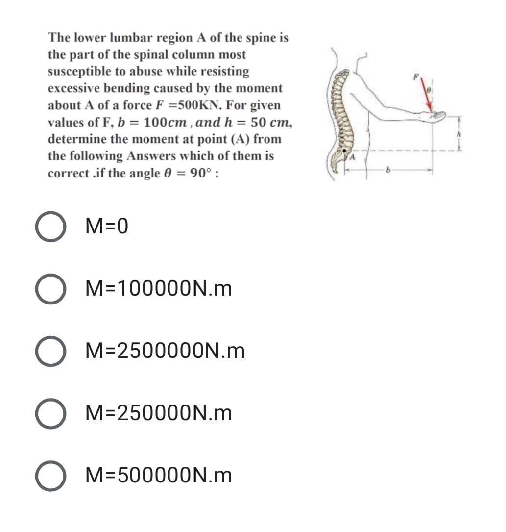 The lower lumbar region A of the spine is
the part of the spinal column most
susceptible to abuse while resisting
excessive bending caused by the moment
about A of a force F =500KN. For given
values of F, b = 100cm , and h = 50 cm,
determine the moment at point (A) from
the following Answers which of them is
correct .if the angle 0 = 90° :
M=0
M=100000N.m
M=2500000N.m
M=250000N.m
M=500000N.m
