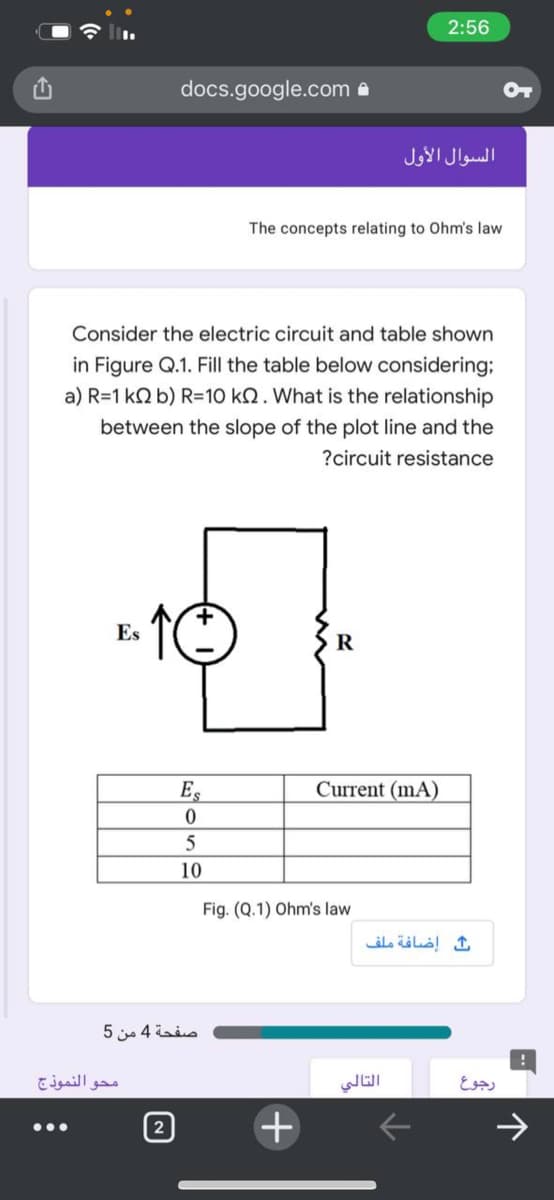 2:56
docs.google.com a
السوال الأول
The concepts relating to Ohm's law
Consider the electric circuit and table shown
in Figure Q.1. Fill the table below considering;
a) R=1 kN b) R=10 kN. What is the relationship
between the slope of the plot line and the
?circuit resistance
Es
R
Es
Current (mA)
10
Fig. (Q.1) Ohm's law
إضافة ملف
صفحة 4 من 5
محو النموذج
التالي
رجوع
2
->
...
