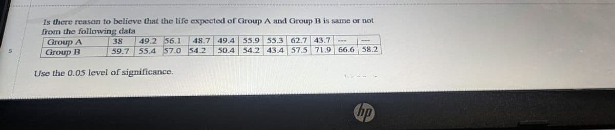 Is there reason to believe that the life expected of Group A and Group B is same or not
from the following data
Group A
Group B
49.2 56.1
59.7 55.4 57.0 54.2
38
48.7 49.4 55.9 55.3 62.7
43.7
50.4
54.2 43.4 57.5 71.9 66.6 58.2
Use the 0.05 level of significance.
