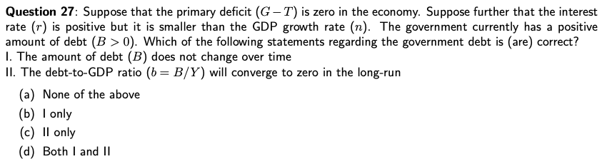 Question 27: Suppose that the primary deficit (G – T) is zero in the economy. Suppose further that the interest
rate (r) is positive but it is smaller than the GDP growth rate (n). The government currently has a positive
amount of debt (B > 0). Which of the following statements regarding the government debt is (are) correct?
I. The amount of debt (B) does not change over time
II. The debt-to-GDP ratio (b = B/Y) will converge to zero in the long-run
(a) None of the above
(b) I only
(c) Il only
(d) Both I and II
