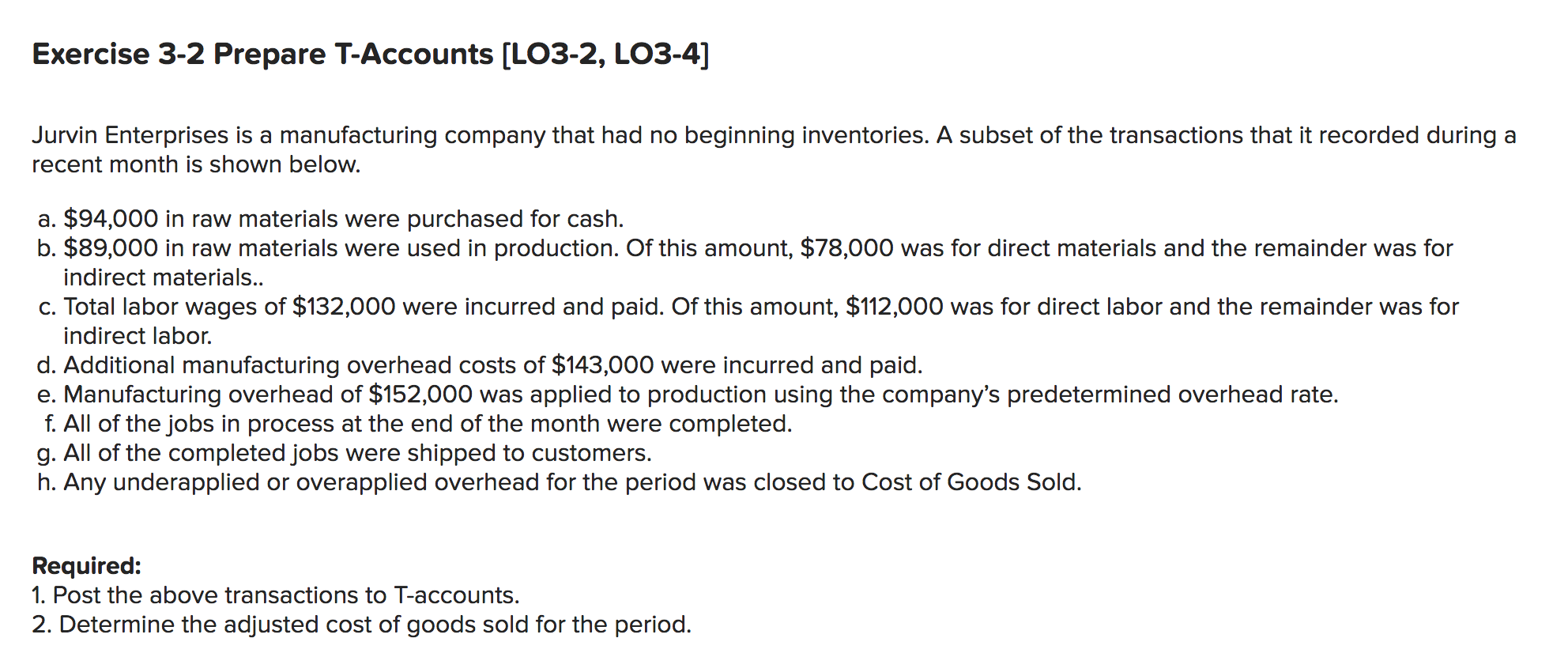Exercise 3-2 Prepare T-Accounts [LO3-2, LO3-4]
Jurvin Enterprises is a manufacturing company that had no beginning inventories. A subset of the transactions that it recorded during a
recent month is shown below.
a. $94,000 in raw materials were purchased for cash.
b. $89,000 in raw materials were used in production. Of this amount, $78,000 was for direct materials and the remainder was for
indirect materials..
c. Total labor wages of $132,000 were incurred and paid. Of this amount, $112,000 was for direct labor and the remainder was for
indirect labor.
d. Additional manufacturing overhead costs of $143,000 were incurred and paid.
e. Manufacturing overhead of $152,000 was applied to production using the company's predetermined overhead rate.
f. All of the jobs in process at the end of the month were completed.
g. All of the completed jobs were shipped to customers.
h. Any underapplied or overapplied overhead for the period was closed to Cost of Goods Sold.
Required:
1. Post the above transactions to T-accounts.
2. Determine the adjusted cost of goods sold for the period.
