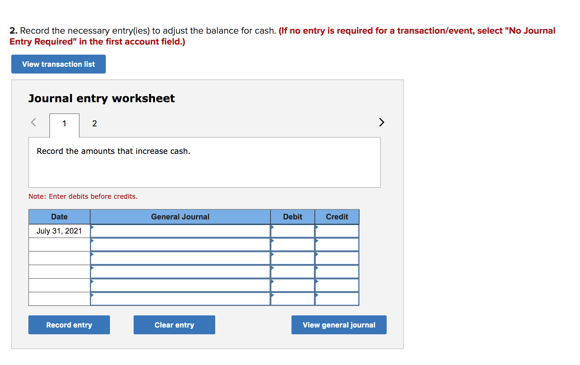 2. Record the necessary entry(ies) to adjust the balance for cash. (If no entry is required for a transaction/event, select "No Journal
Entry Required" in the first account field.)
View transaction list
Journal entry worksheet
2
1
Record the amounts that increase cash
Note: Enter debits before credits.
Date
General Journal
Debit
Credit
July 31, 2021
Record entry
Clear entry
View general journal
A
