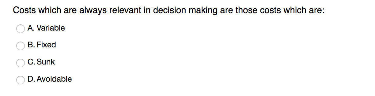 Costs which are always relevant in decision making are those costs which are:
A. Variable
B. Fixed
C. Sunk
D. Avoidable
