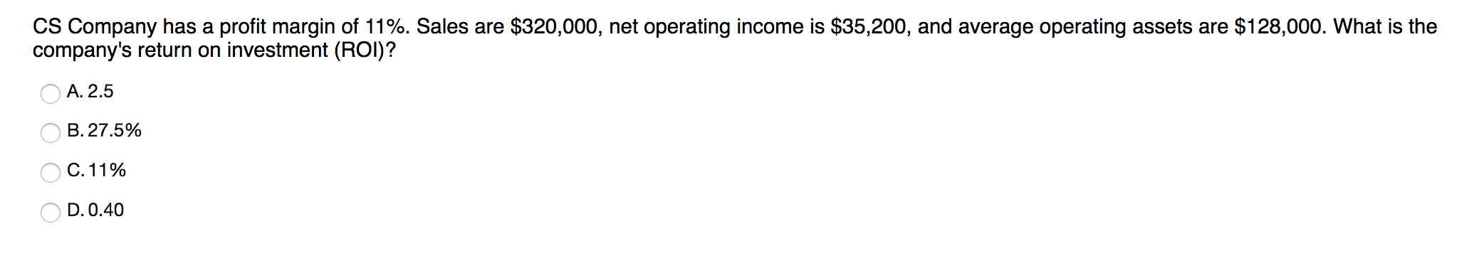 CS Company has a profit margin of 11%. Sales are $320,000, net operating income is $35,200, and average operating assets are $128,000. What is the
company's return on investment (ROI)?
O A. 2.5
B. 27.5%
O C. 11%
D. 0.40
