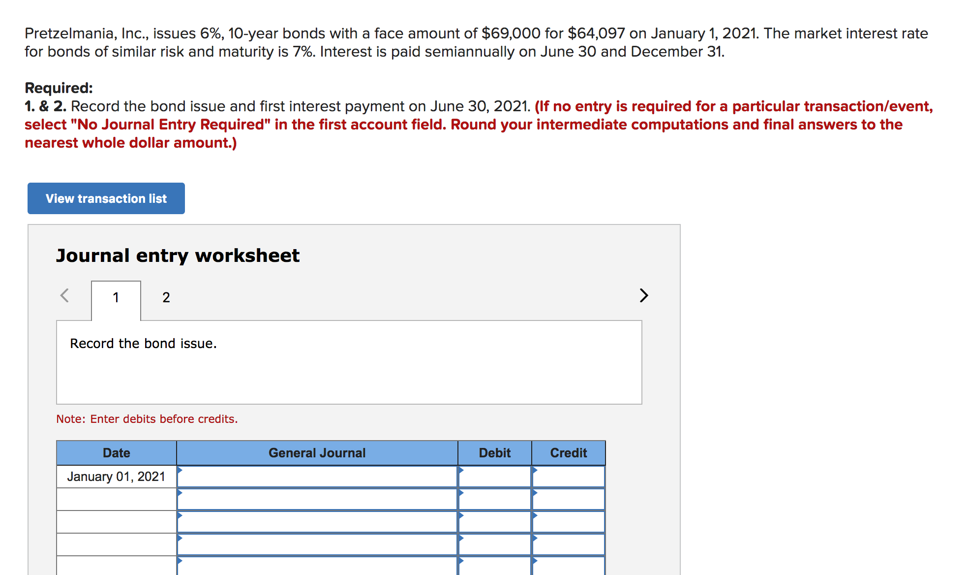 Pretzelmania, Inc., issues 6%, 10-year bonds with a face amount of $69,000 for $64,097 on January 1, 2021. The market interest rate
for bonds of similar risk and maturity is 7%. Interest is paid semiannually on June 30 and December 31.
Required:
1. & 2. Record the bond issue and first interest payment on June 30, 2021. (If no entry is required for a particular transaction/event,
select "No Journal Entry Required" in the first account field. Round your intermediate computations and final answers to the
nearest whole dollar amount.)
View transaction list
Journal entry worksheet
2
1
Record the bond issue.
Note: Enter debits before credits.
Date
General Journal
Debit
Credit
January 01, 2021
