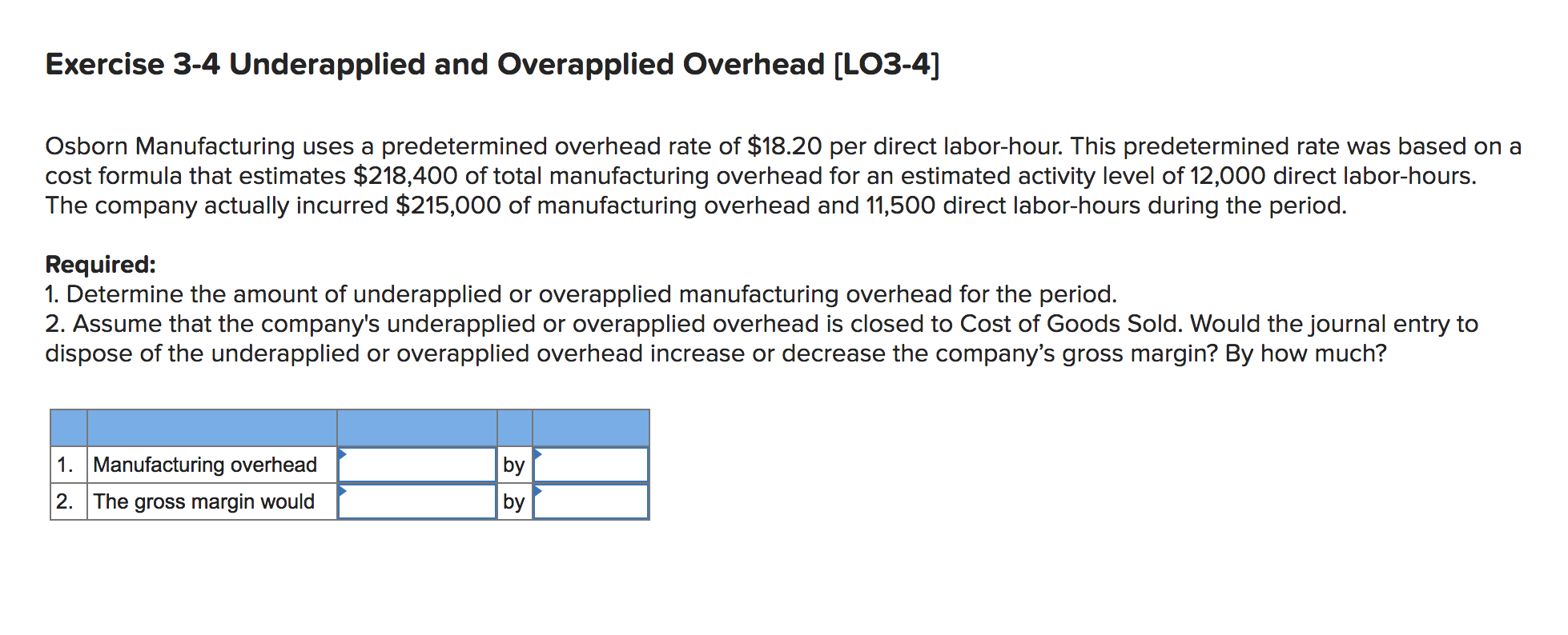Exercise 3-4 Underapplied and Overapplied Overhead [LO3-4]
Osborn Manufacturing uses a predetermined overhead rate of $18.20 per direct labor-hour. This predetermined rate was based on a
cost formula that estimates $218,400 of total manufacturing overhead for an estimated activity level of 12,000 direct labor-hours.
The company actually incurred $215,000 of manufacturing overhead and 11,500 direct labor-hours during the period.
Required:
1. Determine the amount of underapplied or overapplied manufacturing overhead for the period.
2. Assume that the company's underapplied or overapplied overhead is closed to Cost of Goods Sold. Would the journal entry to
dispose of the underapplied or overapplied overhead increase or decrease the company's gross margin? By how much?
by
by
1. Manufacturing overhead
2. The gross margin would
