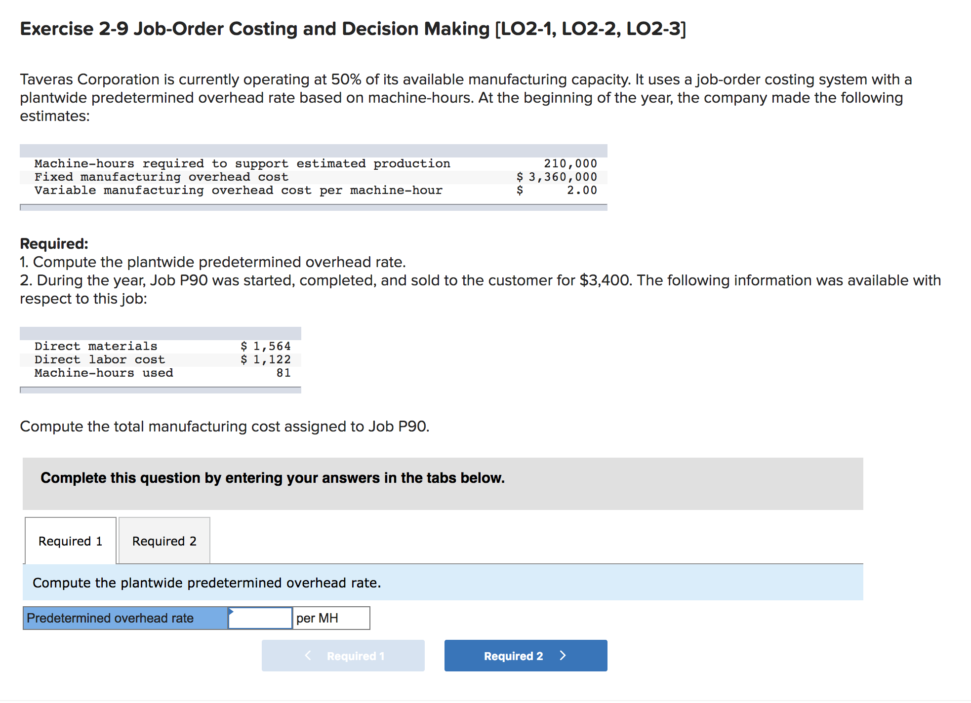 Exercise 2-9 Job-Order Costing and Decision Making [LO2-1, LO2-2, LO2-3]
Taveras Corporation is currently operating at 50% of its available manufacturing capacity. It uses a job-order costing system with a
plantwide predetermined overhead rate based on machine-hours. At the beginning of the year, the company made the following
estimates:
Machine-hours required to support estimated production
Fixed manufacturing overhead cost
Variable manufacturing overhead cost per machine-hour
210,000
$ 3,360,000
2.00
Required:
1. Compute the plantwide predetermined overhead rate.
2. During the year, Job P90 was started, completed, and sold to the customer for $3,400. The following information was available with
respect to this job:
$ 1,564
$ 1,122
81
Direct materials
Direct labor cost
Machine-hours used
Compute the total manufacturing cost assigned to Job P90.
Complete this question by entering your answers in the tabs below.
Required 1
Required 2
Compute the plantwide predetermined overhead rate.
Predetermined overhead rate
per MH
Required 1
Required 2
