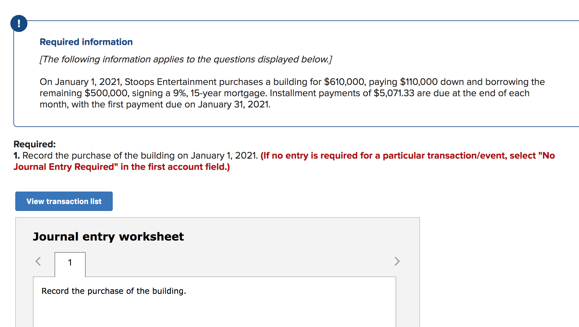 Required information
[The following information applies to the questions displayed below.]
On January 1, 2021, Stoops Entertainment purchases a building for $610,000, paying $110,000 down and borrowing the
remaining $500,000, signing a 9%, 15-year mortgage. Installment payments of $5,071.33 are due at the end of each
month, with the first payment due on January 31, 2021.
Required:
1. Record the purchase of the building on January 1, 2021. (If no entry is required for a particular transaction/event, select "No
Journal Entry Required" in the first account field.)
View transaction list
Journal entry worksheet
1
Record the purchase of the building.
