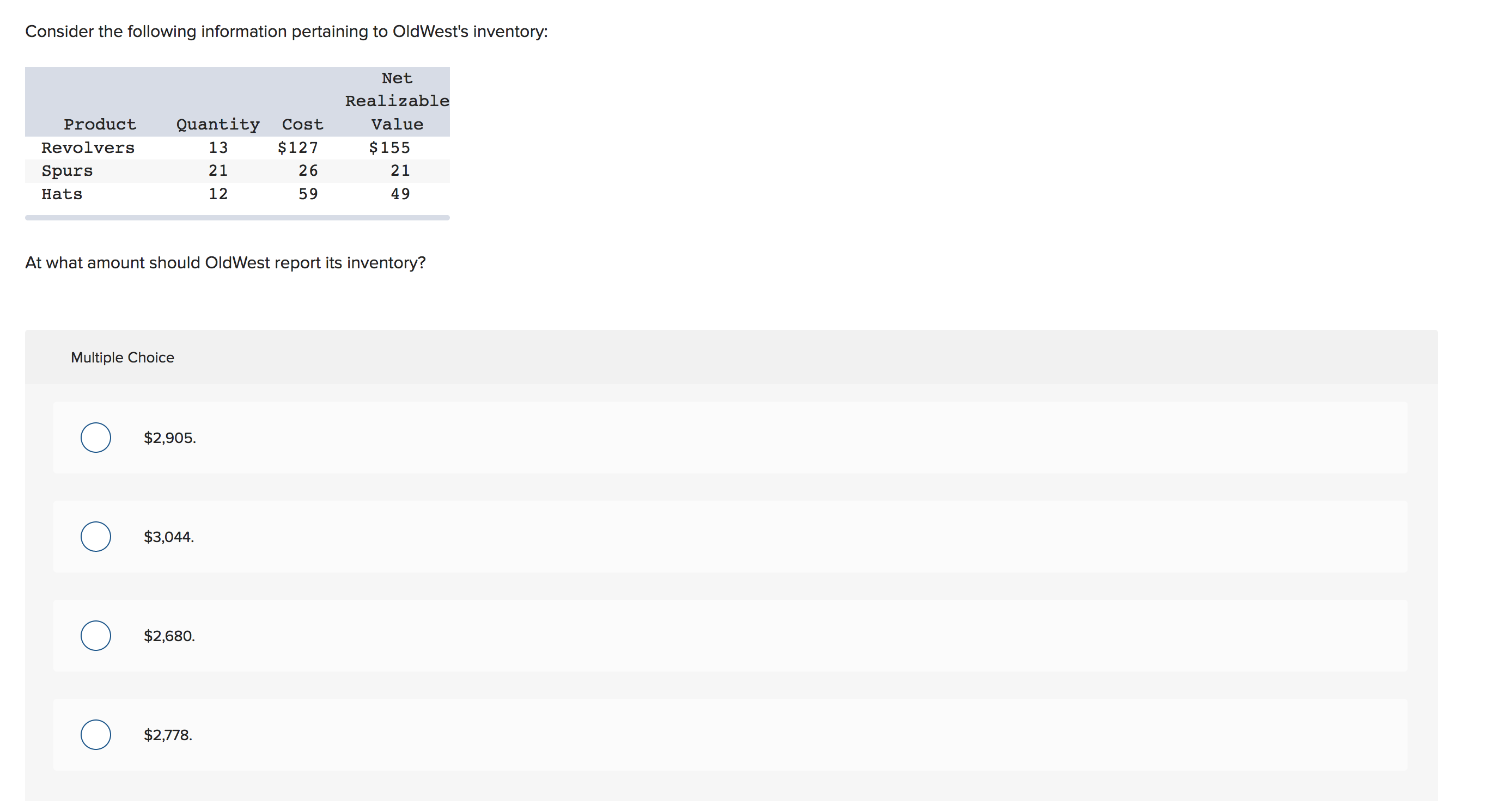 Consider the following information pertaining to OldWest's inventory:
Net
Realizable
Quantity
Product
Value
Cost
$127
$155
Revolvers
13
26
21
21
Spurs
12
59
49
Hats
At what amount should OldWest report its inventory?
Multiple Choice
$2,905
$3,044.
$2,680
$2,778
