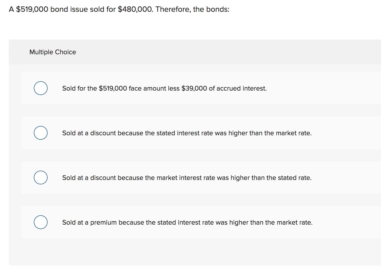 A $519,000 bond issue sold for $480,000. Therefore, the bonds:
Multiple Choice
Sold for the $519,000 face amount less $39,000 of accrued interest
Sold at a discount because the stated interest rate was higher than the market rate.
Sold at a discount because the market interest rate was higher than the stated rate.
Sold at a premium because the stated interest rate was higher than the market rate.
