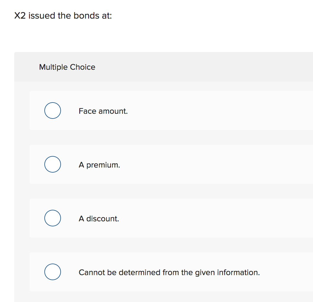 X2 issued the bonds at:
Multiple Choice
Face amount.
A premium
A discount.
Cannot be determined from the given information.
