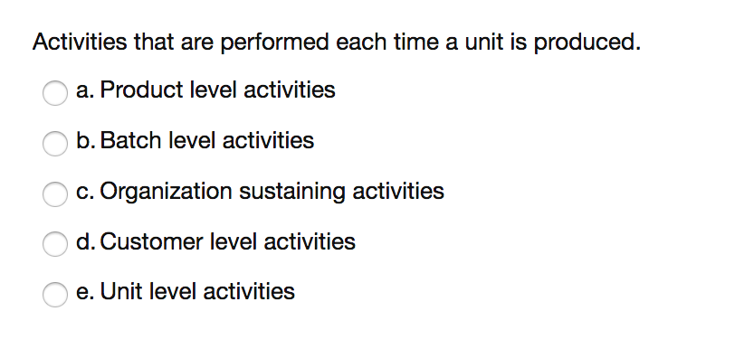 Activities that are performed each time a unit is produced.
a. Product level activities
b. Batch level activities
c. Organization sustaining activities
d. Customer level activities
e. Unit level activities
