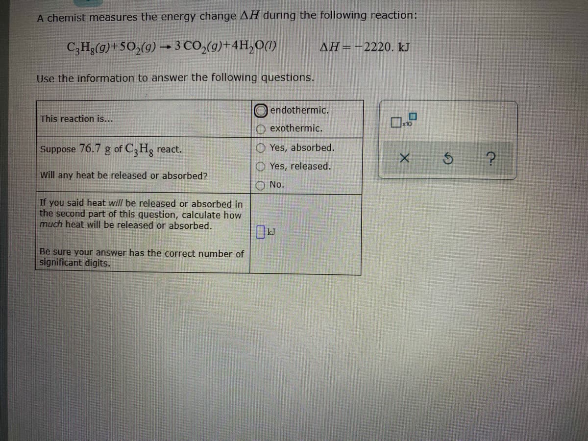 A chemist measures the energy change AH during the following reaction:
C,Hg(g)+50,(g) → 3 CO,(g)+4H,O(1)
AH=-2220. kJ
Use the information to answer the following questions.
endothermic.
This reaction is...
x10
exothermic.
Suppose 76.7 g of C,H3 react.
Yes, absorbed.
Yes, released.
Will any heat be released or absorbed?
No.
If you said heat will be released or absorbed in
the second part of this question, calculate how
much heat will be released or absorbed.
Be sure your answer has the correct number of
significant digits.
