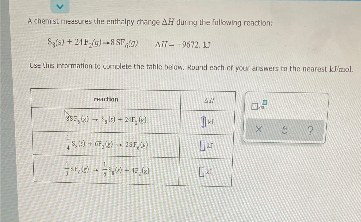 A chemist measures the enthalpy change AH during the following reaction:
Sg(s) + 24 F,(g)→8 SF(g)
AH=-9672. kJ
Use this information to complete the table below. Round each of your answers to the nearest kJ/mol.
reaction
ΔΗ
10
SSF, (3) → S, (3) + 24F, (z)
S,6) + 6F, (g)
2SF, (3)
4
4
SF, (e) -- S,(1) + 4F, (3)
