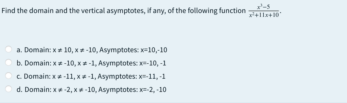 x³-5
Find the domain and the vertical asymptotes, if any, of the following function
x2+11x+10°
a. Domain: x 10, x # -10, Asymptotes: x=10,-10
b. Domain: x # -10, x ± -1, Asymptotes: x=-10, -1
c. Domain: x + -11, x + -1, Asymptotes: x=-11, -1
d. Domain: x + -2, x + -10, Asymptotes: x=-2, -10
