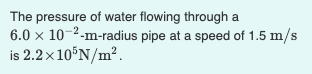The pressure of water flowing through a
6.0 x 10-2-m-radius pipe at a speed of 1.5 m/s
is 2.2×10°N/m?.

