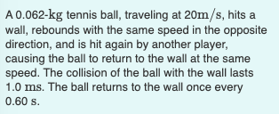 A0.062-kg tennis ball, traveling at 20m/s, hits a
wall, rebounds with the same speed in the opposite
direction, and is hit again by another player,
causing the ball to return to the wall at the same
speed. The collision of the ball with the wall lasts
1.0 ms. The ball returns to the wall once every
0.60 s.
