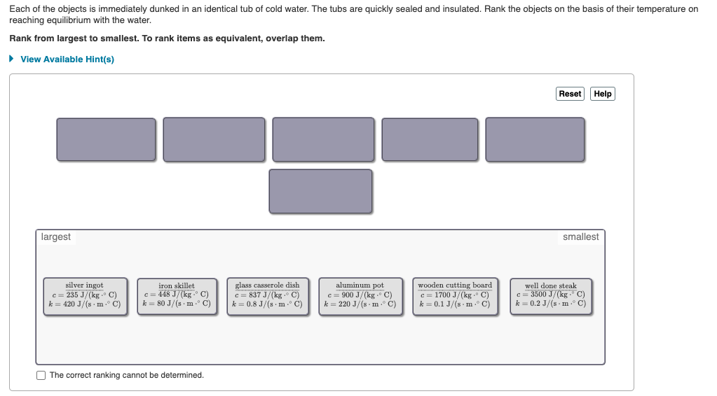Each of the objects is immediately dunked in an identical tub of cold water. The tubs are quickly sealed and insulated. Rank the objects on the basis of their temperature on
reaching equilibrium with the water.
Rank from largest to smallest. To rank items as equivalent, overlap them.
• View Available Hint(s)
Reset
Help
largest
smallest
silver ingot
c = 235 J/(kg . C)
k = 420 J/(s m C)
iron skillet
c = 448 J/(kg. C)
k = 80 J/(s m .° C)
glass casserole dish
c = 837 J/(kg . C)
k = 0.8 J/(s m C)
aluminum pot
c = 900 J/(kg . C)
k = 220 J/(s - m .° C)
wooden cutting board
c = 1700 J/(kg .o C)
k = 0.1 J/(s m ° C)
well done steak
c= 3500 J/(kg -° C)
k = 0.2 J/(s m ° C)
O The correct ranking cannot be determined.
