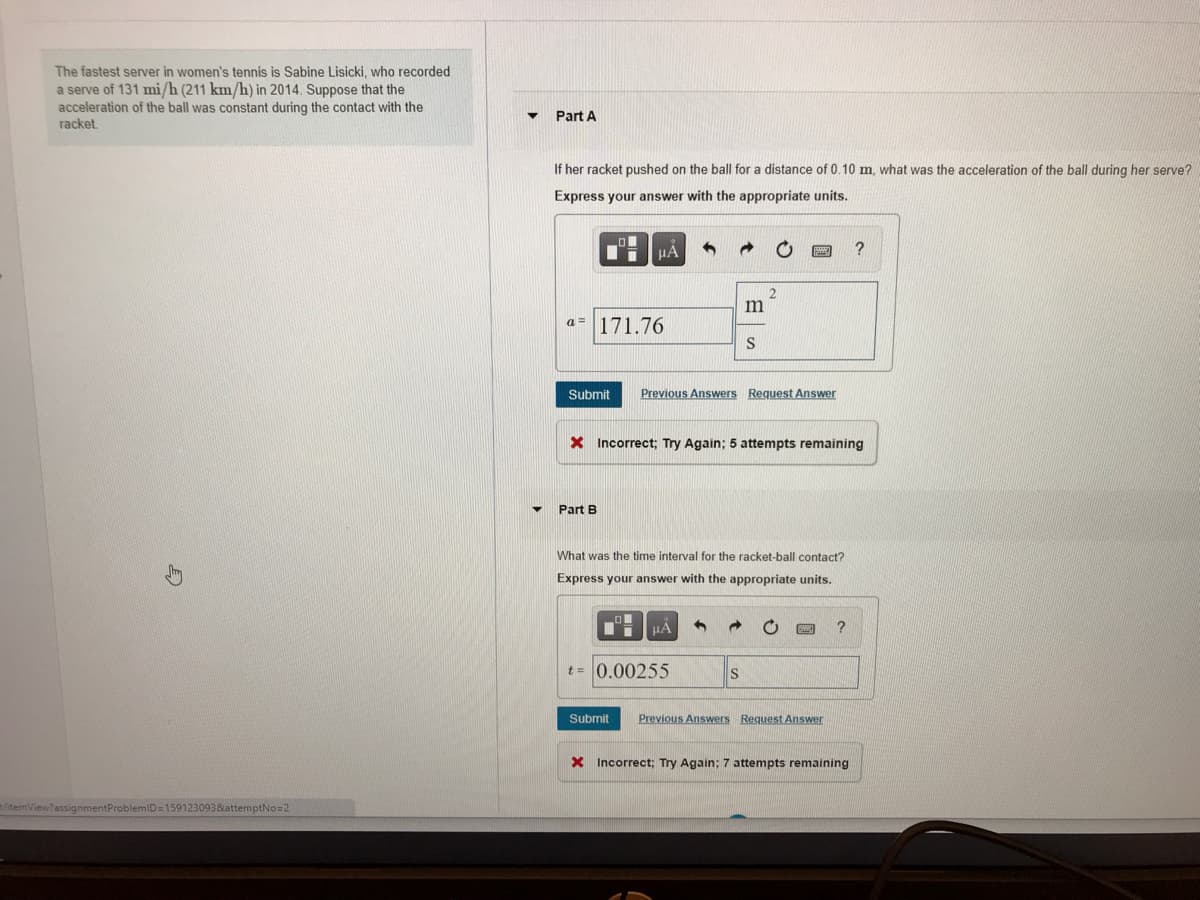 The fastest server in women's tennis is Sabine Lisicki, who recorded
a serve of 131 mi/h (211 km/h) in 2014. Suppose that the
acceleration of the ball was constant during the contact with the
racket.
Part A
If her racket pushed on the ball for a distance of 0.10 m, what was the acceleration of the ball during her serve?
Express your answer with the appropriate units.
a= 171.76
Submit
Previous Answers Request Answer
X Incorrect; Try Again; 5 attempts remaining
Part B
What was the time interval for the racket-ball contact?
Express your answer with the appropriate units.
HÀ
t = 0.00255
IS
Submit
Previous Answers Request Answer
X Incorrect; Try Again; 7 attempts remaining
itemView?assignmentProblemID=159123093&attemptNo=2
