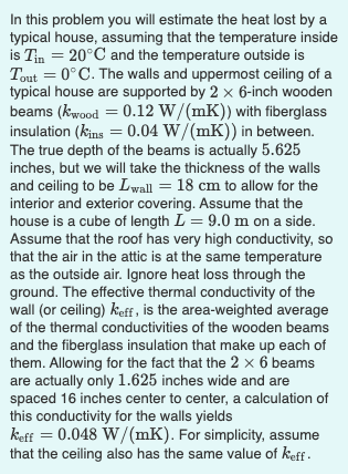 In this problem you will estimate the heat lost by a
typical house, assuming that the temperature inside
is Tin = 20°C and the temperature outside is
Tout = 0°C. The walls and uppermost ceiling of a
typical house are supported by 2 x 6-inch wooden
beams (kwood = 0.12 W/(mK)) with fiberglass
insulation (kins = 0.04 W/(mK)) in between.
The true depth of the beams is actually 5.625
%3D
%3D
%3D
inches, but we will take the thickness of the walls
and ceiling to be Lwall = 18 cm to allow for the
interior and exterior covering. Assume that the
house is a cube of length L = 9.0 m on a side.
Assume that the roof has very high conductivity, so
that the air in the attic is at the same temperature
as the outside air. Ignore heat loss through the
ground. The effective thermal conductivity of the
wall (or ceiling) keff , is the area-weighted average
of the thermal conductivities of the wooden beams
and the fiberglass insulation that make up each of
them. Allowing for the fact that the 2 x 6 beams
are actually only 1.625 inches wide and are
spaced 16 inches center to center, a calculation of
this conductivity for the walls yields
keff = 0.048 W/(mK). For simplicity, assume
that the ceiling also has the same value of keff -
