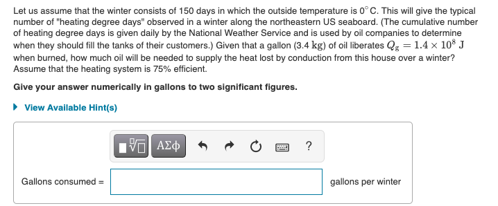 Let us assume that the winter consists of 150 days in which the outside temperature is 0° C. This will give the typical
number of "heating degree days" observed in a winter along the northeastern US seaboard. (The cumulative number
of heating degree days is given daily by the National Weather Service and is used by oil companies to determine
when they should fill the tanks of their customers.) Given that a gallon (3.4 kg) of oil liberates Qg = 1.4 x 10° J
when burned, how much oil will be needed to supply the heat lost by conduction from this house over a winter?
Assume that the heating system is 75% efficient.
Give your answer numerically in gallons to two significant figures.
• View Available Hint(s)
?
Gallons consumed =
gallons per winter
