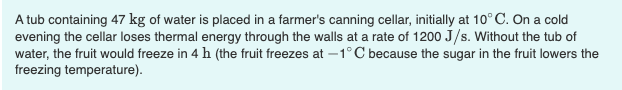A tub containing 47 kg of water is placed in a farmer's canning cellar, initially at 10° C. On a cold
evening the cellar loses thermal energy through the walls at a rate of 1200 J/s. Without the tub of
water, the fruit would freeze in 4 h (the fruit freezes at –1°C because the sugar in the fruit lowers the
freezing temperature).
