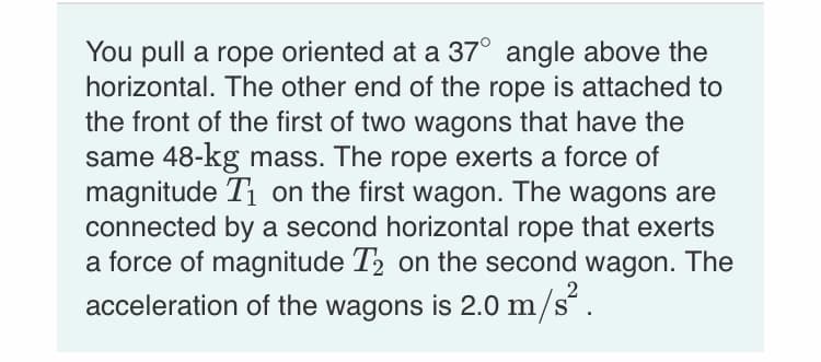 You pull a rope oriented at a 37° angle above the
horizontal. The other end of the rope is attached to
the front of the first of two wagons that have the
same 48-kg mass. The rope exerts a force of
magnitude T1 on the first wagon. The wagons are
connected by a second horizontal rope that exerts
a force of magnitude T2 on the second wagon. The
acceleration of the wagons is 2.0 m/s´ .
