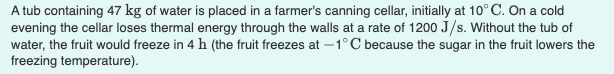 A tub containing 47 kg of water is placed in a farmer's canning cellar, initially at 10° C. On a cold
evening the cellar loses thermal energy through the walls at a rate of 1200 J/s. Without the tub of
water, the fruit would freeze in 4 h (the fruit freezes at –1°C because the sugar in the fruit lowers the
freezing temperature).
