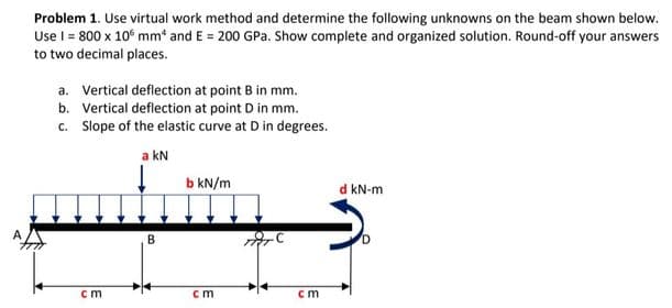 Problem 1. Use virtual work method and determine the following unknowns on the beam shown below.
Use I = 800 x 10 mm and E = 200 GPa. Show complete and organized solution. Round-off your answers
to two decimal places.
a.
b.
c. Slope of the elastic curve at D in degrees.
a kN
Vertical deflection at point B in mm.
Vertical deflection at point D in mm.
cm
B
b kN/m
cm
iTC
cm
d kN-m