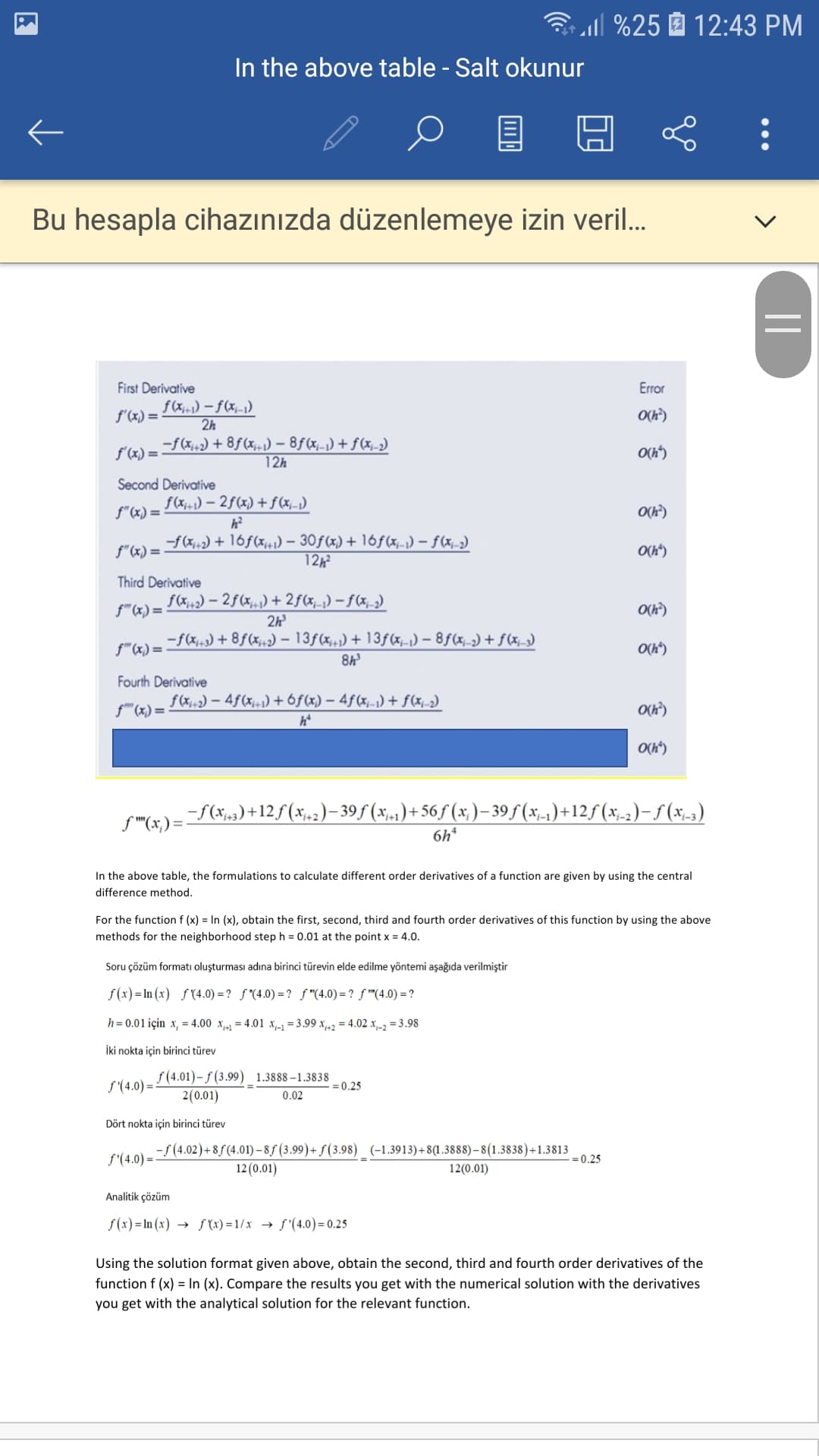 ll %25 12:43 PM
In the above table - Salt okunur
Bu hesapla cihazınızda düzenlemeye izin veril..
First Derivative
Error
f (x+1) – f(x;-1)
2h
f'(x) =
O(h)
-f(x+2) + 8f (x) – 8ƒ(x,-1) + f(x_-2)
f'(x) =
O(h")
12h
Second Derivative
f(x;-1) – 2ƒ(x) +f(xj-1)
f"(x) =
O(h)
h?
-f(x+2) + 16f(x+) - 30f(x) + 16f (x,-1) – f(x,-2)
12½²
f"(x) =
O(h*)
Third Derivative
f(x,,2) – 2f (x,.,) + 2f(xj_1) – f (x,_2)
f"(x) =
O(h?)
2h
cr(e--f(x,) + 8ƒ(x;,2) – 13f(x;+1) + 13f(x,-1) – 8f(x_-2) + f(x_2)
8h
O(h*)
Fourth Derivative
f(X+2) – 4f(x;=1) +6f(x) – 4f(x-1)+ f(xj-2)
f" (x) = -
O(h")
-f(x;,3) +12f(x;,2)– 39f (x;,-1)+ 56f (x; )– 39 f (x;-1)+12f (x;-2)-5 (x-3)
f "(x,) =.
6h*
In the above table, the formulations to calculate different order derivatives of a function are given by using the central
difference method.
For the function f (x) = In (x), obtain the first, second, third and fourth order derivatives of this function by using the above
methods for the neighborhood step h = 0.01 at the point x = 4.0.
Soru çözüm formatı oluşturması adına birinci türevin elde edilme yöntemi aşağıda verilmiştir
f (x) = In (x) ƒ (4.0) = ? ƒ "(4.0) =? f"(4.0)=? f "(4.0) = ?
h= 0.01 için x, = 4.00 x-1 = 4.01 x-1=3.99 x,42 = 4.02 x-2 = 3.98
İki nokta için birinci türev
f (4.01)– ƒ (3.99) 1.3888–1.3838
= 0.25
S'(4.0) =
2(0.01)
0.02
Dört nokta için birinci türev
-f (4.02)+8ƒ(4.01) – 8ƒ (3.99)+ ƒ (3.98) (-1.3913)+8(1.3888)–8(1.3838)+1.3813
= 0.25
f'(4.0) =
12 (0.01)
12(0.01)
Analitik çözüm
f(x) = In (x) → f (x) = 1/x → f'(4.0) = 0.25
Using the solution format given above, obtain the second, third and fourth order derivatives of the
function f (x) = In (x). Compare the results you get with the numerical solution with the derivatives
you get with the analytical solution for the relevant function.
||
