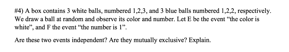 #4) A box contains 3 white balls, numbered 1,2,3, and 3 blue balls numbered 1,2,2, respectively.
We draw a ball at random and observe its color and number. Let E be the event "the color is
white", and F the event "the number is 1".
Are these two events independent? Are they mutually exclusive? Explain.
