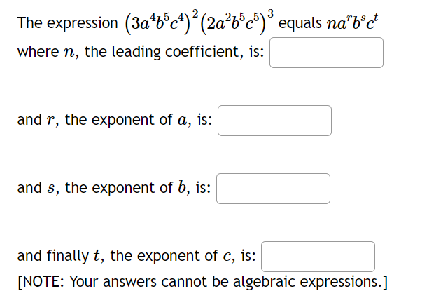 The expression (3a¹b³c¹)² (2a²b³c³)³ equals na²b³c¹
where n, the leading coefficient, is:
and r, the exponent of a, is:
and s, the exponent of b, is:
and finally t, the exponent of c, is:
[NOTE: Your answers cannot be algebraic expressions.]