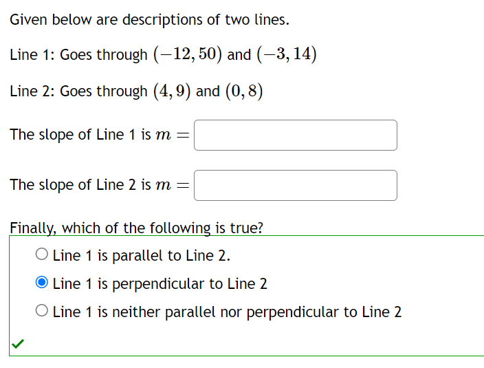 Given below are descriptions of two lines.
Line 1: Goes through (-12, 50) and (-3, 14)
Line 2: Goes through (4,9) and (0,8)
The slope of Line 1 is m =
The slope of Line 2 is m =
Finally, which of the following is true?
O Line 1 is parallel to Line 2.
O Line 1 is perpendicular to Line 2
O Line 1 is neither parallel nor perpendicular to Line 2