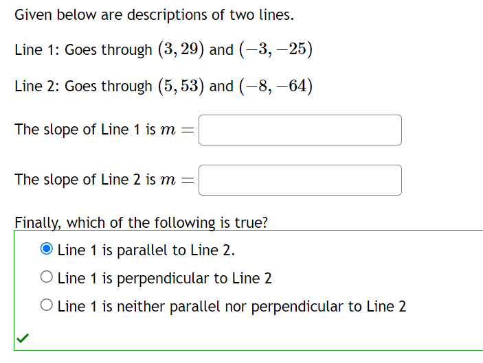 Given below are descriptions of two lines.
Line 1: Goes through (3, 29) and (-3, —25)
Line 2: Goes through (5, 53) and (-8, –64)
The slope of Line 1 is m =
The slope of Line 2 is m =
Finally, which of the following is true?
O Line 1 is parallel to Line 2.
O Line 1 is perpendicular to Line 2
O Line 1 is neither parallel nor perpendicular to Line 2