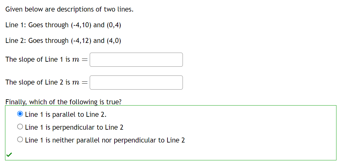 Given below are descriptions of two lines.
Line 1: Goes through (-4,10) and (0,4)
Line 2: Goes through (-4,12) and (4,0)
The slope of Line 1 is m =
The slope of Line 2 is m =
Finally, which of the following is true?
Line 1 is parallel to Line 2.
O Line 1 is perpendicular to Line 2
O Line 1 is neither parallel nor perpendicular to Line 2