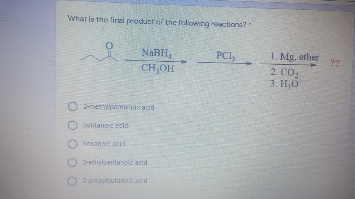 What is the final product of the following reactions? *
NABH,
PCI,
1. Mg, ether
2. СО,
3. H,O
??
CH,OH
2-methylpentanoic acid
pentanoic acid
hexanoic acid
2-ethylpentanoic acid
2-propylbutanoic acid
