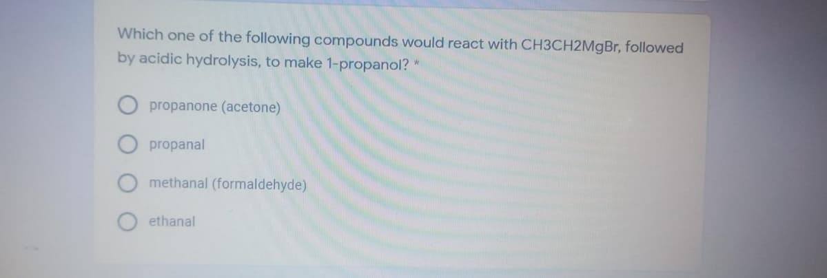 Which one of the following compounds would react with CH3CH2MgBr, followed
by acidic hydrolysis, to make 1-propanol?
propanone (acetone)
propanal
methanal (formaldehyde)
ethanal
