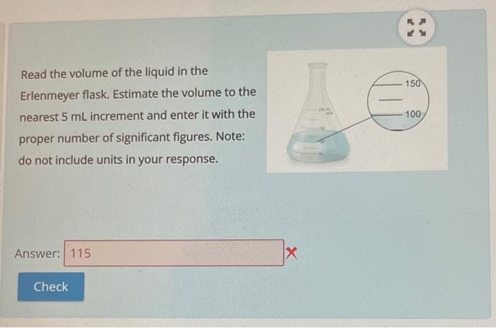 Read the volume of the liquid in the
150
Erlenmeyer flask. Estimate the volume to the
nearest 5 mL increment and enter it with the
100
proper number of significant figures. Note:
do not include units in your response.
Answer: 115
Check
