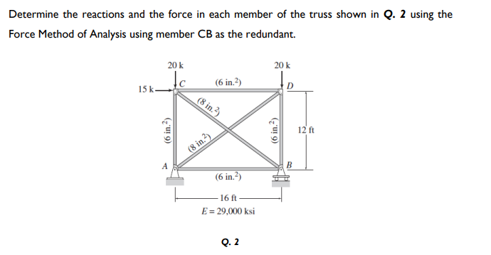 Determine the reactions and the force in each member of the truss shown in Q. 2 using the
Force Method of Analysis using member CB as the redundant.
20 k
20 k
(6 in.?)
15 k
(8 in.?)
12 ft
(8 in.?)
B
(6 in.?)
-16 ft
E = 29,000 ksi
Q. 2
(6 in.?)
(6 in.?)
