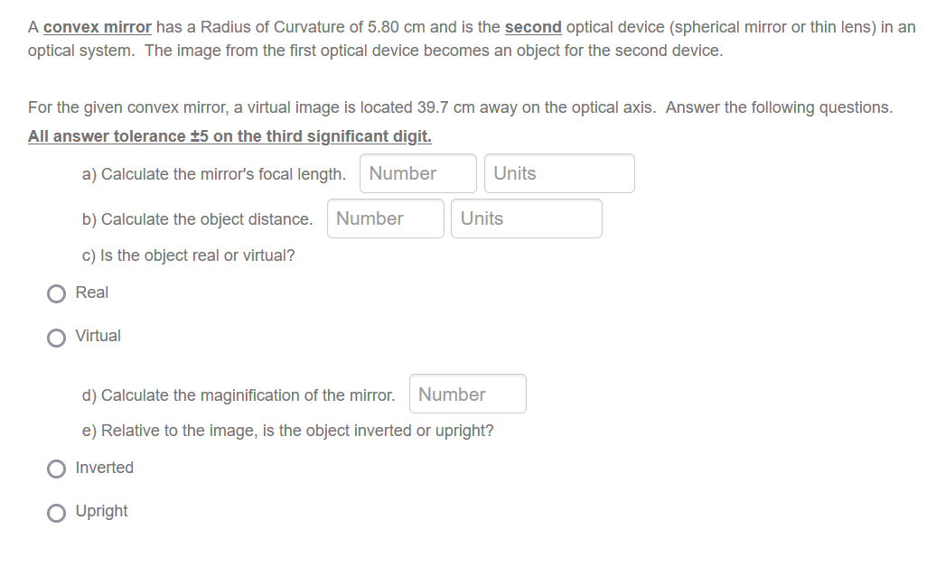 A convex mirror has a Radius of Curvature of 5.80 cm and is the second optical device (spherical mirror or thin lens) in an
optical system. The image from the first optical device becomes an object for the second device.
For the given convex mirror, a virtual image is located 39.7 cm away on the optical axis. Answer the following questions.
All answer tolerance ±5 on the third significant digit.
a) Calculate the mirror's focal length.
Number
b) Calculate the object distance. Number
c) Is the object real or virtual?
Real
Virtual
Units
O Upright
Units
d) Calculate the maginification of the mirror. Number
e) Relative to the image, is the object inverted or upright?
Inverted