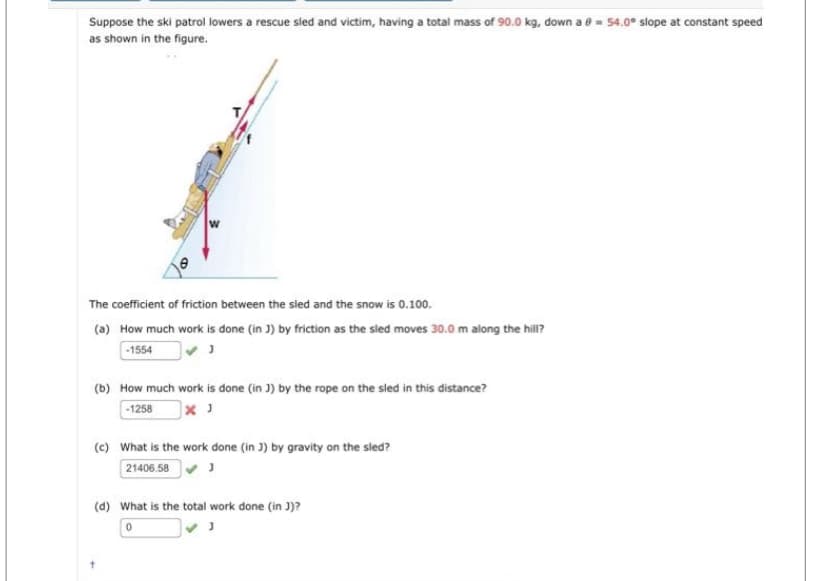 Suppose the ski patrol lowers a rescue sled and victim, having a total mass of 90.0 kg, down a = 54.0° slope at constant speed
as shown in the figure.
The coefficient of friction between the sled and the snow is 0.100.
(a) How much work is done (in J) by friction as the sled moves 30.0 m along the hill?
-1554
J
(b) How much work is done (in J) by the rope on the sled in this distance?
-1258
(c) What is the work done (in J) by gravity on the sled?
21406.58✔ J
(d) What is the total work done (in J)?
0