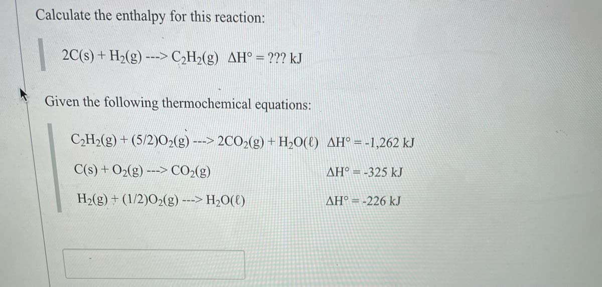 Calculate the enthalpy for this reaction:
2C(s) + H2(g) ---> C2H2(g) AH° = ??? kJ
Given the following thermochemical equations:
C2H2(g) + (5/2)02(g) ---> 2CO2(g) +H»O(t) AH° = -1,262 kJ
C(s) + O2(g) ---> CO2(g)
AH° = -325 kJ
H2(g) + (1/2)O2(g) ---> H2O(t)
AH° = -226 kJ
